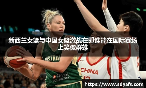 新西兰女篮与中国女篮激战在即谁能在国际赛场上笑傲群雄